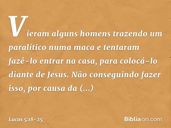 Vieram alguns homens trazendo um paralítico numa maca e tentaram fazê-lo entrar na casa, para colocá-lo diante de Jesus. Não conseguindo fazer isso, por causa d