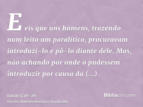 E eis que uns homens, trazendo num leito um paralítico, procuravam introduzí-lo e pô-lo diante dele.Mas, não achando por onde o pudessem introduzir por causa da