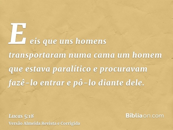 E eis que uns homens transportaram numa cama um homem que estava paralítico e procuravam fazê-lo entrar e pô-lo diante dele.
