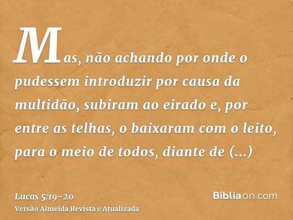 Mas, não achando por onde o pudessem introduzir por causa da multidão, subiram ao eirado e, por entre as telhas, o baixaram com o leito, para o meio de todos, d