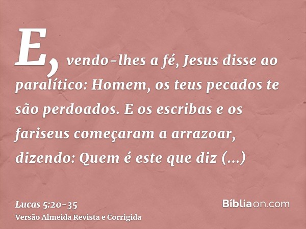 E, vendo-lhes a fé, Jesus disse ao paralítico: Homem, os teus pecados te são perdoados.E os escribas e os fariseus começaram a arrazoar, dizendo: Quem é este qu