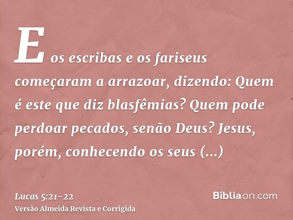 E os escribas e os fariseus começaram a arrazoar, dizendo: Quem é este que diz blasfêmias? Quem pode perdoar pecados, senão Deus?Jesus, porém, conhecendo os seu