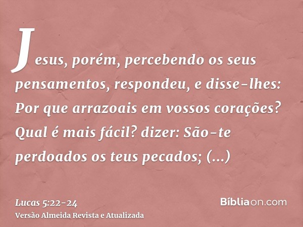 Jesus, porém, percebendo os seus pensamentos, respondeu, e disse-lhes: Por que arrazoais em vossos corações?Qual é mais fácil? dizer: São-te perdoados os teus p