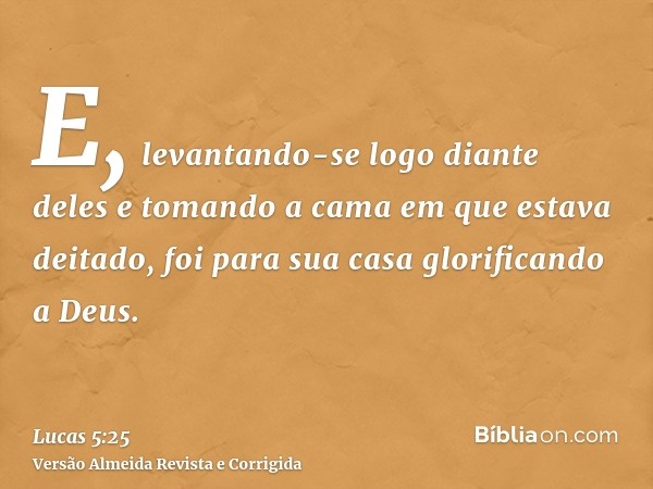 E, levantando-se logo diante deles e tomando a cama em que estava deitado, foi para sua casa glorificando a Deus.