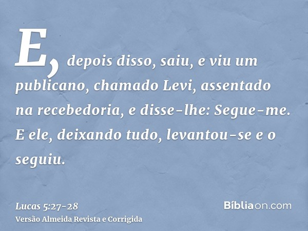 E, depois disso, saiu, e viu um publicano, chamado Levi, assentado na recebedoria, e disse-lhe: Segue-me.E ele, deixando tudo, levantou-se e o seguiu.