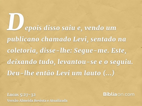 Depois disso saiu e, vendo um publicano chamado Levi, sentado na coletoria, disse-lhe: Segue-me.Este, deixando tudo, levantou-se e o seguiu.Deu-lhe então Levi u