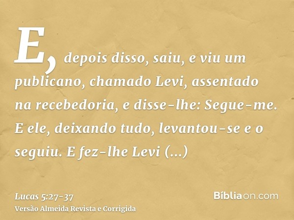 E, depois disso, saiu, e viu um publicano, chamado Levi, assentado na recebedoria, e disse-lhe: Segue-me.E ele, deixando tudo, levantou-se e o seguiu.E fez-lhe