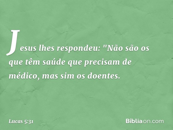 Jesus lhes respondeu: "Não são os que têm saúde que precisam de médico, mas sim os doentes. -- Lucas 5:31