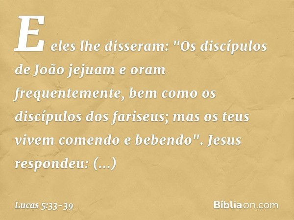 E eles lhe disseram: "Os discípulos de João jejuam e oram frequentemente, bem como os discípulos dos fariseus; mas os teus vivem comendo e bebendo". Jesus respo