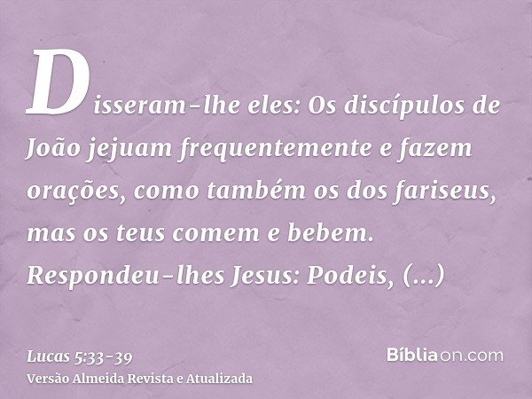 Disseram-lhe eles: Os discípulos de João jejuam frequentemente e fazem orações, como também os dos fariseus, mas os teus comem e bebem.Respondeu-lhes Jesus: Pod