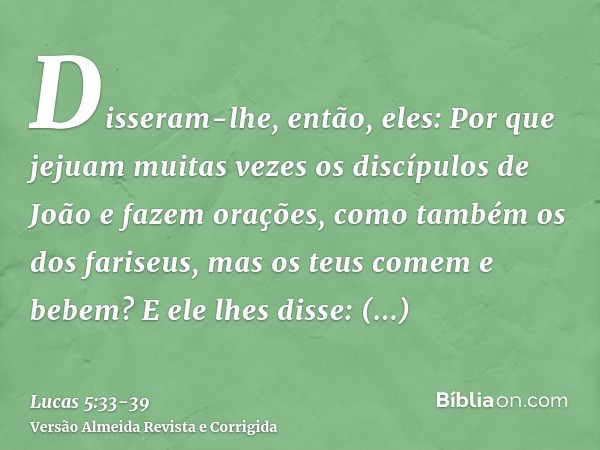 Disseram-lhe, então, eles: Por que jejuam muitas vezes os discípulos de João e fazem orações, como também os dos fariseus, mas os teus comem e bebem?E ele lhes 