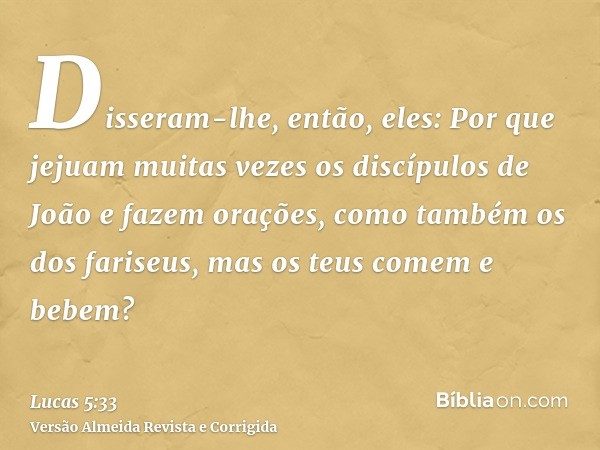 Disseram-lhe, então, eles: Por que jejuam muitas vezes os discípulos de João e fazem orações, como também os dos fariseus, mas os teus comem e bebem?