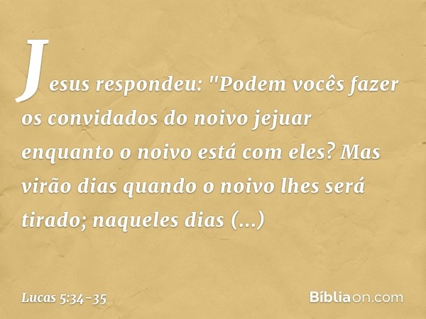 Jesus respondeu: "Podem vocês fazer os convidados do noivo jejuar enquanto o noivo está com eles? Mas virão dias quando o noivo lhes será tirado; naqueles dias 