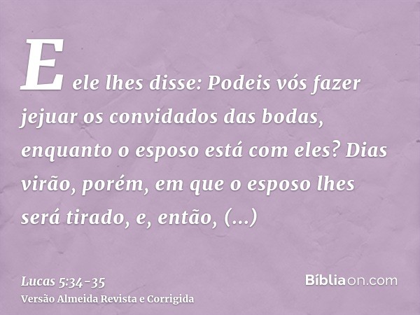 E ele lhes disse: Podeis vós fazer jejuar os convidados das bodas, enquanto o esposo está com eles?Dias virão, porém, em que o esposo lhes será tirado, e, então