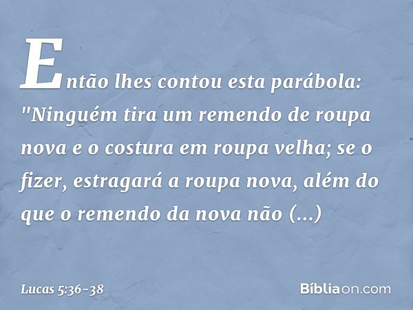 Então lhes contou esta parábola: "Ninguém tira um remendo de roupa nova e o costura em roupa velha; se o fizer, estragará a roupa nova, além do que o remendo da