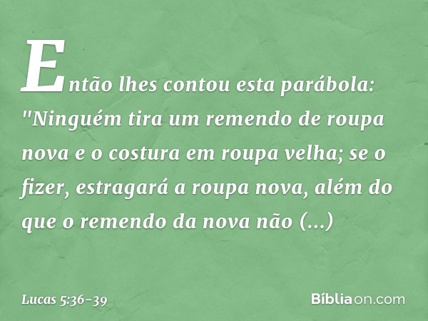 Então lhes contou esta parábola: "Ninguém tira um remendo de roupa nova e o costura em roupa velha; se o fizer, estragará a roupa nova, além do que o remendo da