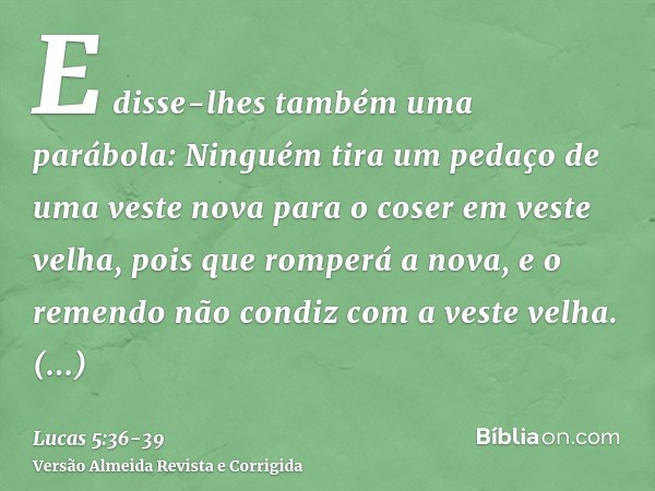 E disse-lhes também uma parábola: Ninguém tira um pedaço de uma veste nova para o coser em veste velha, pois que romperá a nova, e o remendo não condiz com a ve