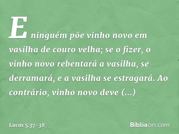 E ninguém põe vinho novo em vasilha de couro velha; se o fizer, o vinho novo rebentará a vasilha, se derramará, e a vasilha se estragará. Ao contrário, vinho no