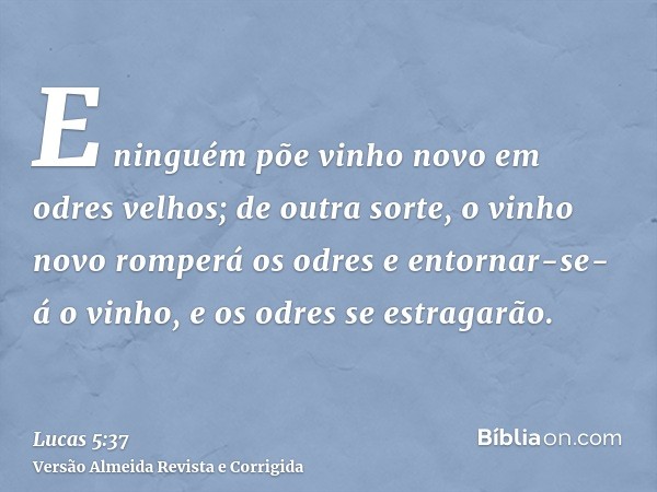 E ninguém põe vinho novo em odres velhos; de outra sorte, o vinho novo romperá os odres e entornar-se-á o vinho, e os odres se estragarão.