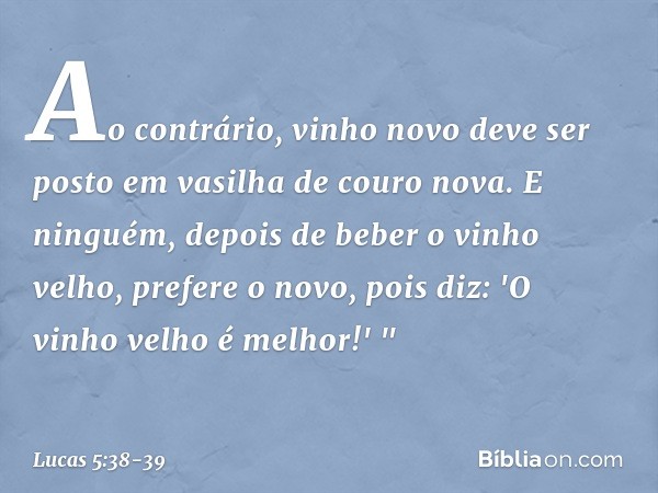 Ao contrário, vinho novo deve ser posto em vasilha de couro nova. E ninguém, depois de beber o vinho velho, prefere o novo, pois diz: 'O vinho velho é melhor!' 