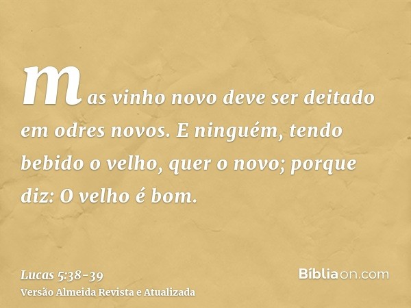 mas vinho novo deve ser deitado em odres novos.E ninguém, tendo bebido o velho, quer o novo; porque diz: O velho é bom.