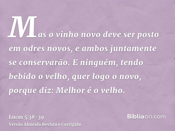 Mas o vinho novo deve ser posto em odres novos, e ambos juntamente se conservarão.E ninguém, tendo bebido o velho, quer logo o novo, porque diz: Melhor é o velh