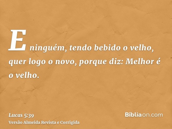 E ninguém, tendo bebido o velho, quer logo o novo, porque diz: Melhor é o velho.