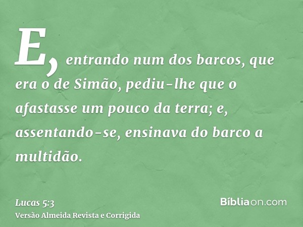 E, entrando num dos barcos, que era o de Simão, pediu-lhe que o afastasse um pouco da terra; e, assentando-se, ensinava do barco a multidão.