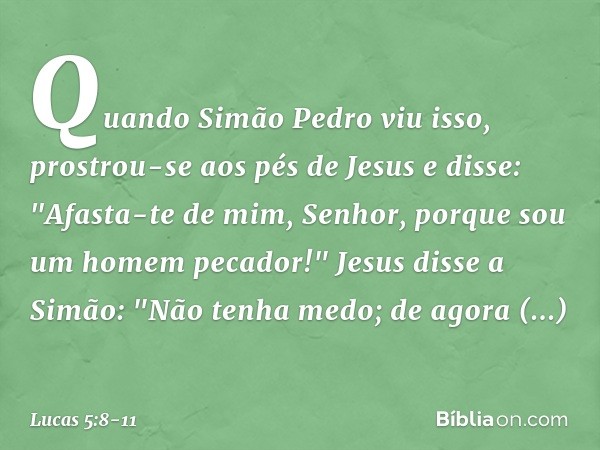 Quando Simão Pedro viu isso, prostrou-se aos pés de Jesus e disse: "Afasta-te de mim, Senhor, porque sou um homem pecador!"
Jesus disse a Simão: "Não tenha medo