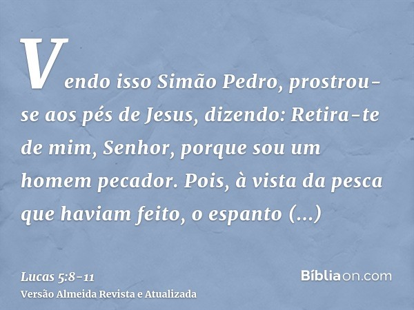 Vendo isso Simão Pedro, prostrou-se aos pés de Jesus, dizendo: Retira-te de mim, Senhor, porque sou um homem pecador.Pois, à vista da pesca que haviam feito, o 