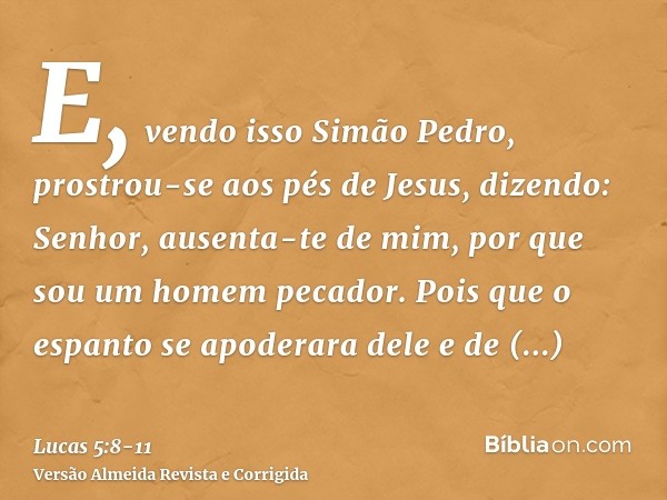 E, vendo isso Simão Pedro, prostrou-se aos pés de Jesus, dizendo: Senhor, ausenta-te de mim, por que sou um homem pecador.Pois que o espanto se apoderara dele e