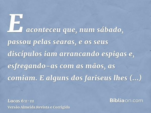 E aconteceu que, num sábado, passou pelas searas, e os seus discípulos iam arrancando espigas e, esfregando-as com as mãos, as comiam.E alguns dos fariseus lhes