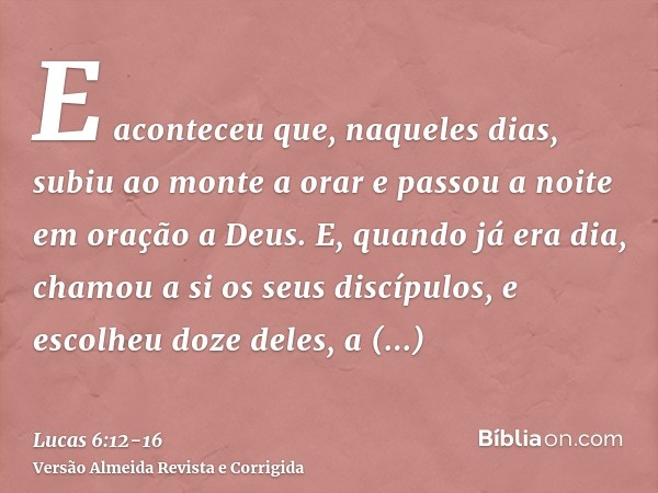 E aconteceu que, naqueles dias, subiu ao monte a orar e passou a noite em oração a Deus.E, quando já era dia, chamou a si os seus discípulos, e escolheu doze de