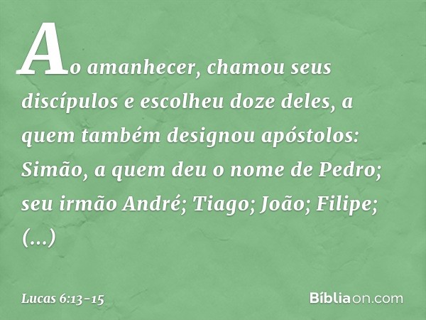 Ao amanhecer, chamou seus discípulos e escolheu doze deles, a quem também designou apóstolos: Simão, a quem deu o nome de Pedro; seu irmão André; Tiago; João; F