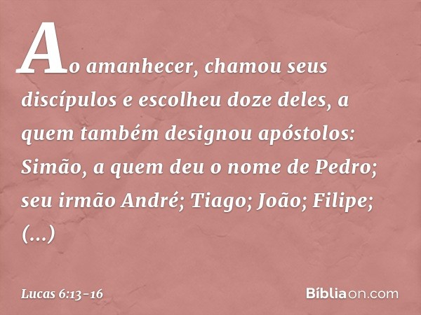 Ao amanhecer, chamou seus discípulos e escolheu doze deles, a quem também designou apóstolos: Simão, a quem deu o nome de Pedro; seu irmão André; Tiago; João; F