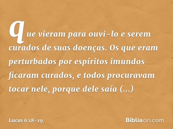 que vieram para ouvi-lo e serem curados de suas doenças. Os que eram perturbados por espíritos imundos ficaram curados, e todos procuravam tocar nele, porque de