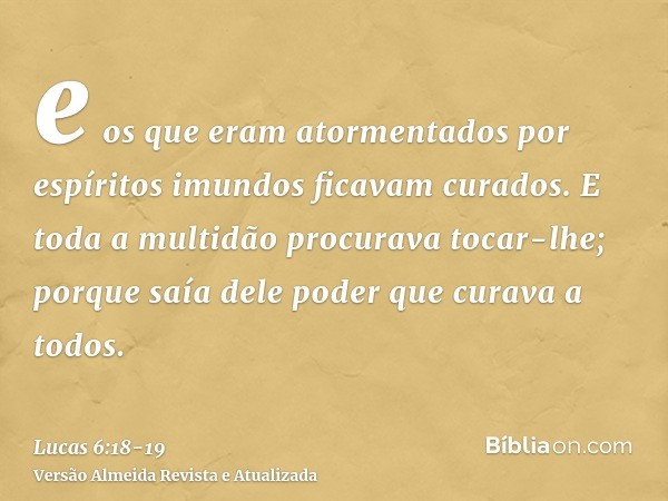 e os que eram atormentados por espíritos imundos ficavam curados.E toda a multidão procurava tocar-lhe; porque saía dele poder que curava a todos.