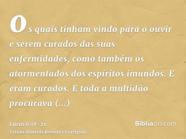os quais tinham vindo para o ouvir e serem curados das suas enfermidades, como também os atormentados dos espíritos imundos. E eram curados.E toda a multidão pr