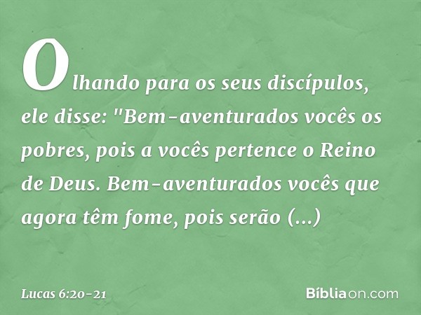 Olhando para os seus discípulos, ele disse:
"Bem-aventurados vocês
os pobres,
pois a vocês pertence
o Reino de Deus. Bem-aventurados vocês
que agora têm fome,
p