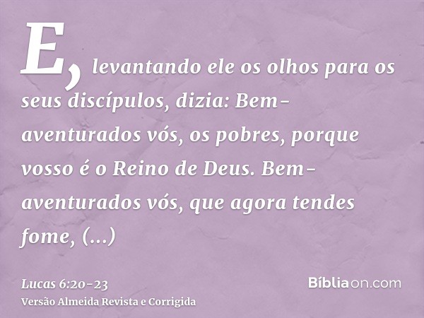 E, levantando ele os olhos para os seus discípulos, dizia: Bem-aventurados vós, os pobres, porque vosso é o Reino de Deus.Bem-aventurados vós, que agora tendes 