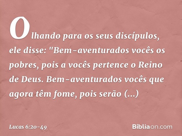 Olhando para os seus discípulos, ele disse:
"Bem-aventurados vocês
os pobres,
pois a vocês pertence
o Reino de Deus. Bem-aventurados vocês
que agora têm fome,
p