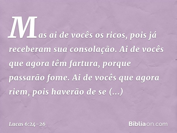 "Mas ai de vocês os ricos,
pois já receberam
sua consolação. Ai de vocês
que agora têm fartura,
porque passarão fome.
Ai de vocês que agora riem,
pois haverão d