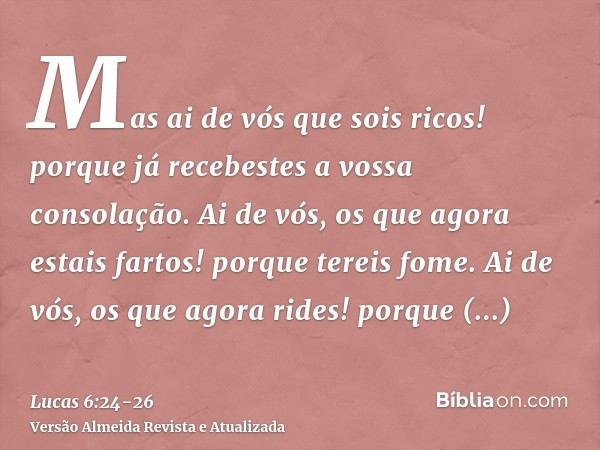 Mas ai de vós que sois ricos! porque já recebestes a vossa consolação.Ai de vós, os que agora estais fartos! porque tereis fome. Ai de vós, os que agora rides! 