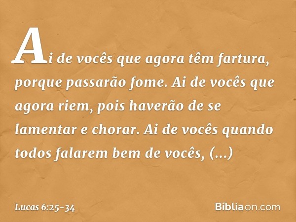 Ai de vocês
que agora têm fartura,
porque passarão fome.
Ai de vocês que agora riem,
pois haverão de se lamentar
e chorar. Ai de vocês
quando todos
falarem bem 