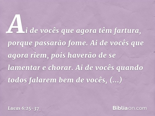 Ai de vocês
que agora têm fartura,
porque passarão fome.
Ai de vocês que agora riem,
pois haverão de se lamentar
e chorar. Ai de vocês
quando todos
falarem bem 