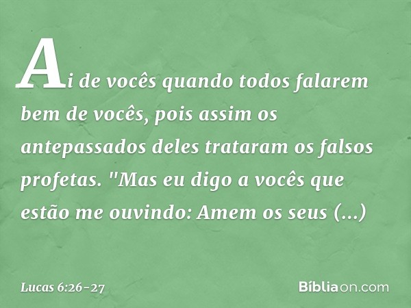 Ai de vocês
quando todos
falarem bem de vocês,
pois assim
os antepassados deles
trataram os falsos profetas. "Mas eu digo a vocês que estão me ouvindo: Amem os 