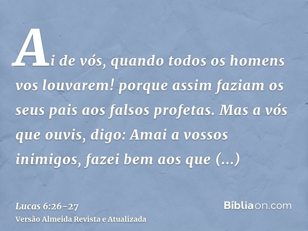 Ai de vós, quando todos os homens vos louvarem! porque assim faziam os seus pais aos falsos profetas.Mas a vós que ouvis, digo: Amai a vossos inimigos, fazei be