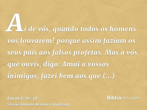 Ai de vós, quando todos os homens vos louvarem! porque assim faziam os seus pais aos falsos profetas.Mas a vós que ouvis, digo: Amai a vossos inimigos, fazei be