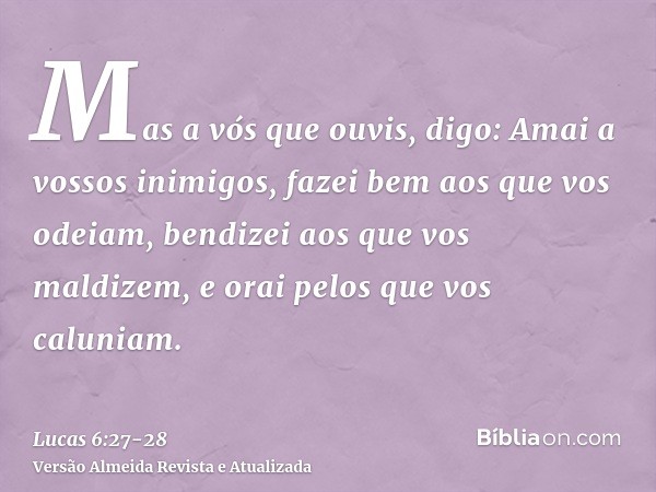 Mas a vós que ouvis, digo: Amai a vossos inimigos, fazei bem aos que vos odeiam,bendizei aos que vos maldizem, e orai pelos que vos caluniam.