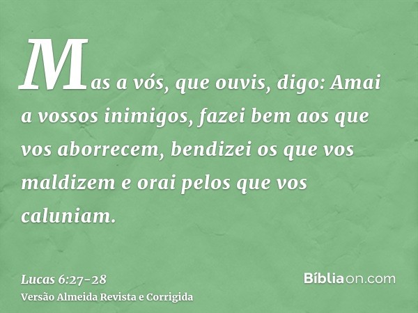 Mas a vós, que ouvis, digo: Amai a vossos inimigos, fazei bem aos que vos aborrecem,bendizei os que vos maldizem e orai pelos que vos caluniam.